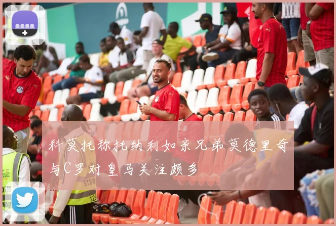 科莫托称托纳利如亲兄弟莫德里奇与C罗对皇马关注颇多