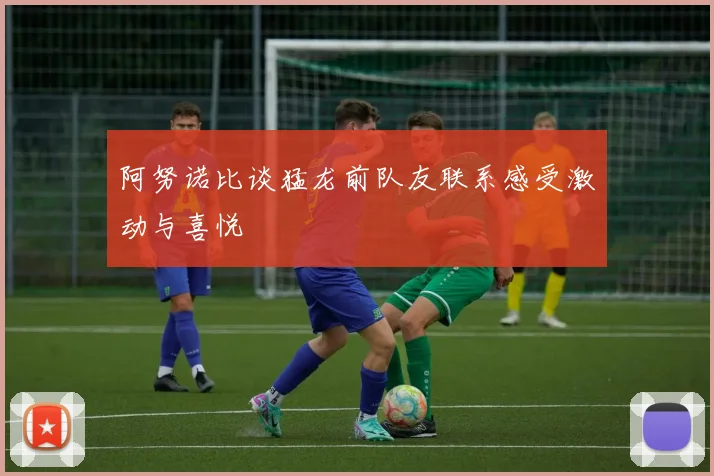 阿努诺比谈猛龙前队友联系感受激动与喜悦