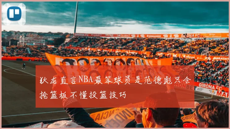 狄龙直言NBA最笨球员是范德彪只会抢篮板不懂投篮技巧