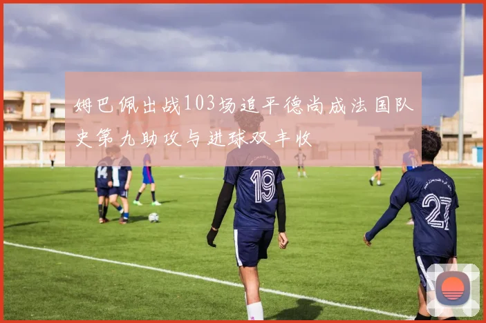 姆巴佩出战103场追平德尚成法国队史第九助攻与进球双丰收