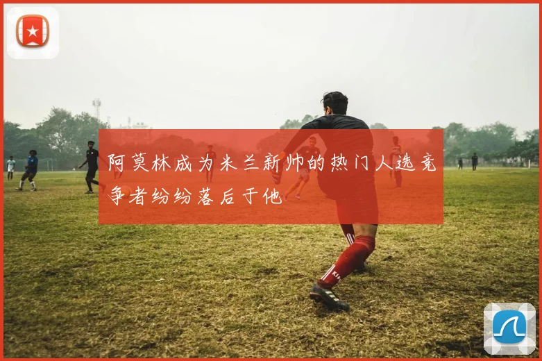 阿莫林成为米兰新帅的热门人选竞争者纷纷落后于他
