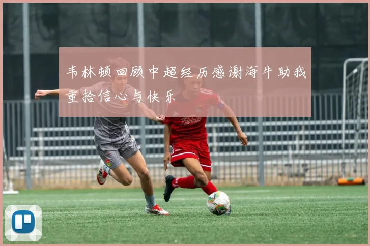 韦林顿回顾中超经历感谢海牛助我重拾信心与快乐