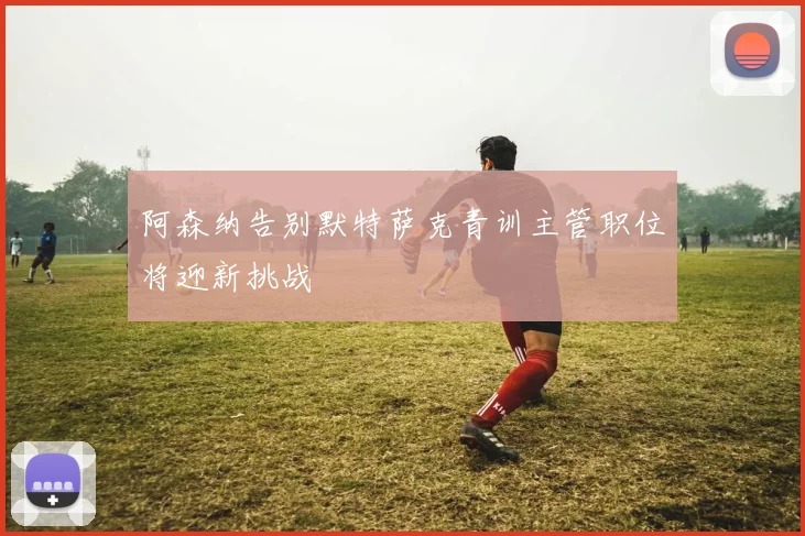阿森纳告别默特萨克青训主管职位将迎新挑战