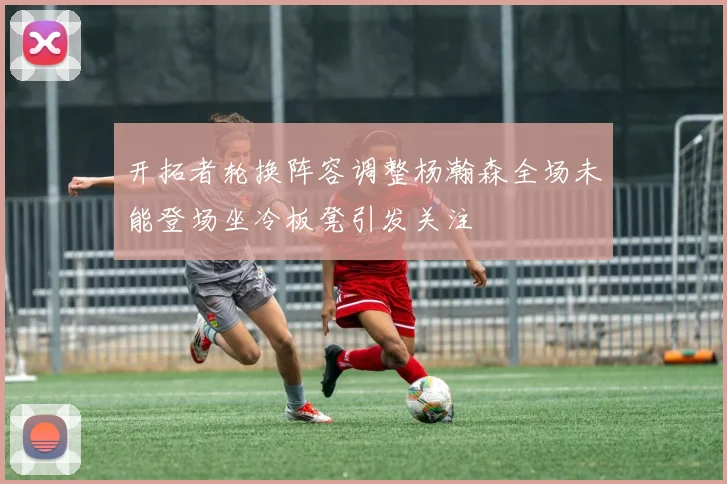 开拓者轮换阵容调整杨瀚森全场未能登场坐冷板凳引发关注
