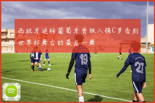 西班牙逆转葡萄牙晋级八强C罗告别世界杯舞台的最后一舞