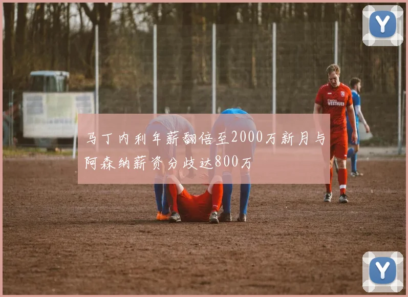 马丁内利年薪翻倍至2000万新月与阿森纳薪资分歧达800万
