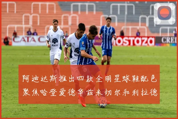 阿迪达斯推出四款全明星球鞋配色聚焦哈登爱德华兹米切尔和利拉德