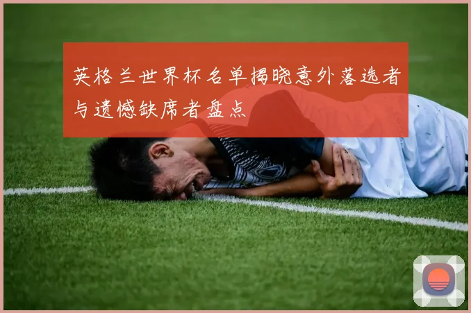 英格兰世界杯名单揭晓意外落选者与遗憾缺席者盘点