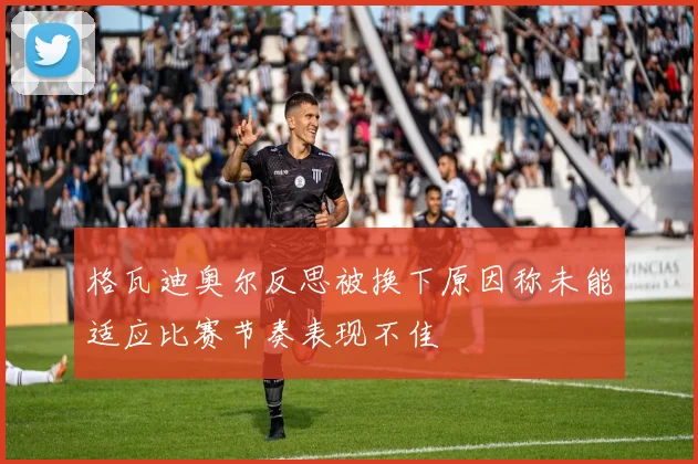 格瓦迪奥尔反思被换下原因称未能适应比赛节奏表现不佳