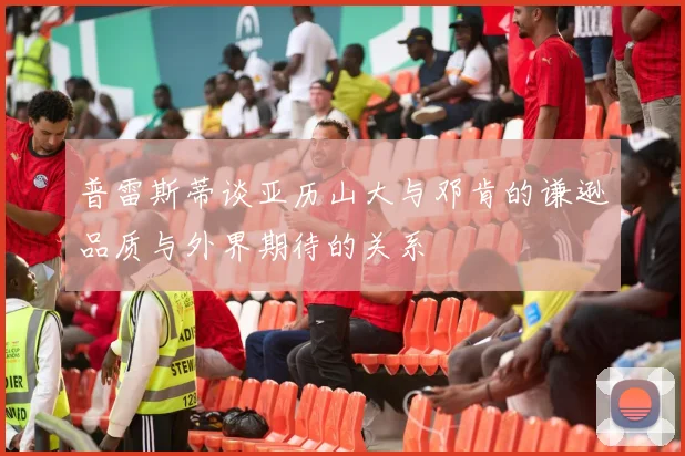 普雷斯蒂谈亚历山大与邓肯的谦逊品质与外界期待的关系