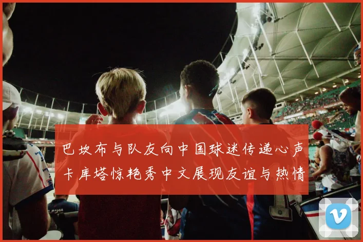 巴坎布与队友向中国球迷传递心声卡库塔惊艳秀中文展现友谊与热情