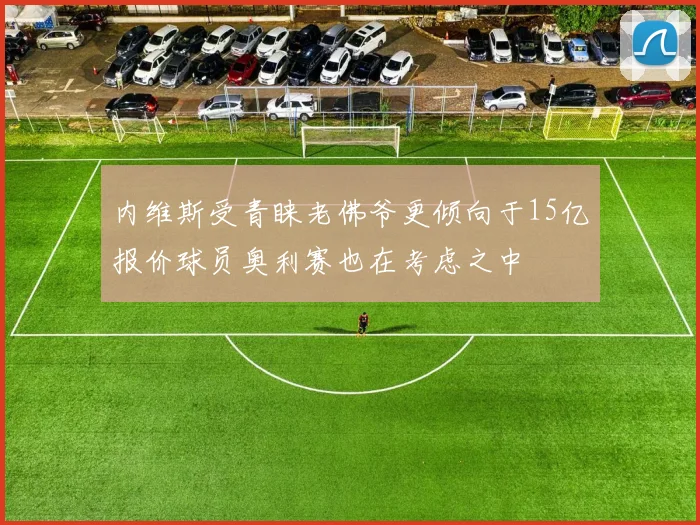 内维斯受青睐老佛爷更倾向于15亿报价球员奥利赛也在考虑之中