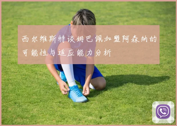 西尔维斯特谈姆巴佩加盟阿森纳的可能性与适应能力分析