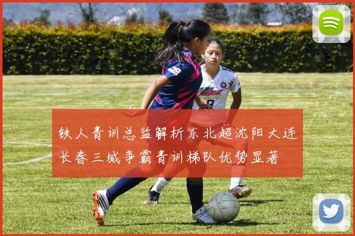 铁人青训总监解析东北超沈阳大连长春三城争霸青训梯队优势显著