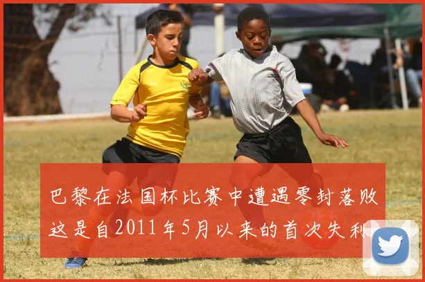 巴黎在法国杯比赛中遭遇零封落败这是自2011年5月以来的首次失利