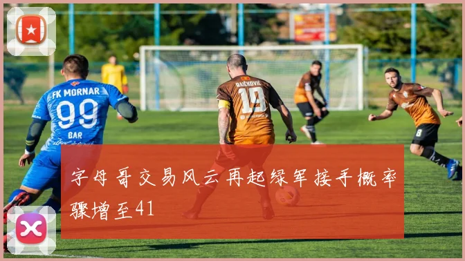 字母哥交易风云再起绿军接手概率骤增至41