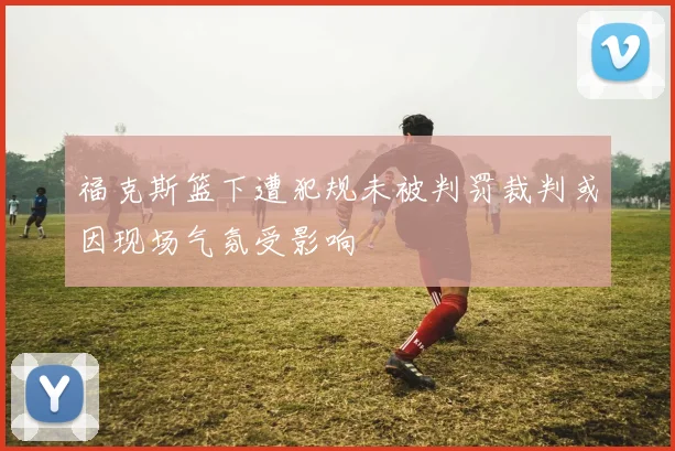 福克斯篮下遭犯规未被判罚裁判或因现场气氛受影响